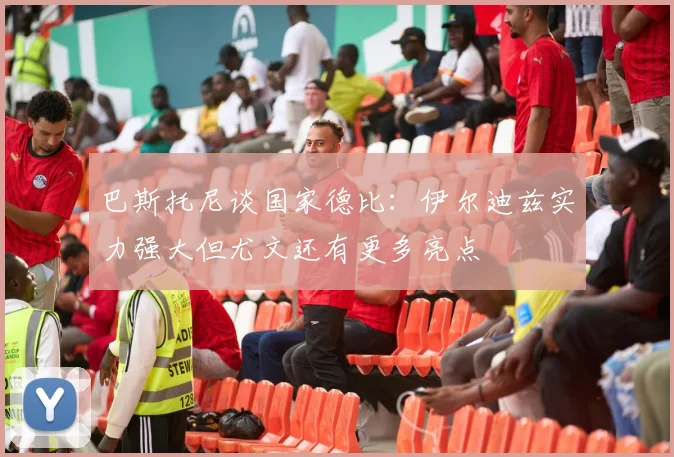 巴斯托尼谈国家德比：伊尔迪兹实力强大但尤文还有更多亮点