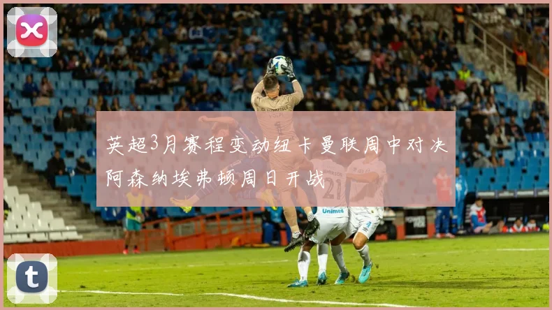 英超3月赛程变动纽卡曼联周中对决阿森纳埃弗顿周日开战