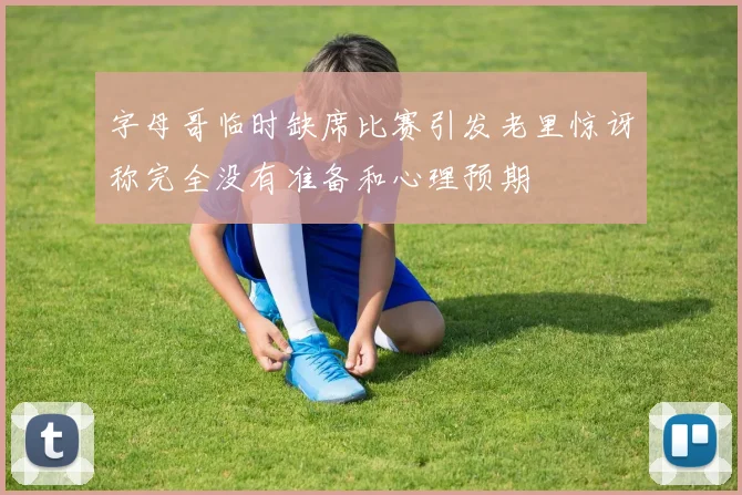 字母哥临时缺席比赛引发老里惊讶称完全没有准备和心理预期