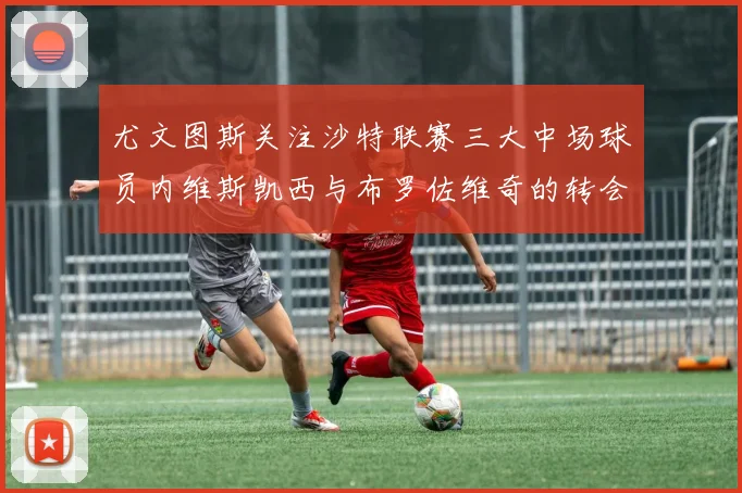 尤文图斯关注沙特联赛三大中场球员内维斯凯西与布罗佐维奇的转会动态
