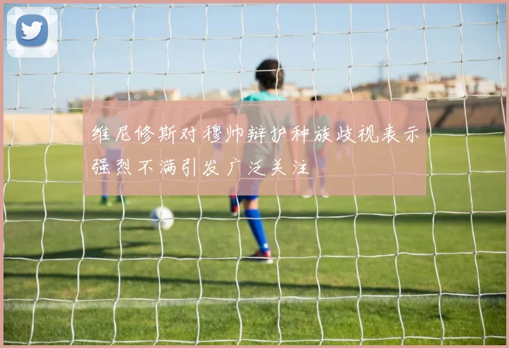 维尼修斯对穆帅辩护种族歧视表示强烈不满引发广泛关注