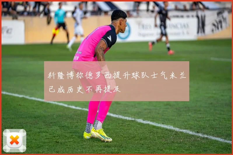 科隆博称德罗西提升球队士气米兰已成历史不再提及