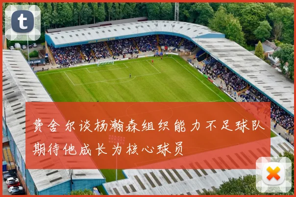 费舍尔谈杨瀚森组织能力不足球队期待他成长为核心球员