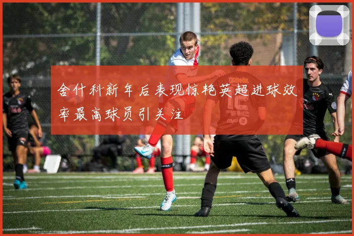 舍什科新年后表现惊艳英超进球效率最高球员引关注