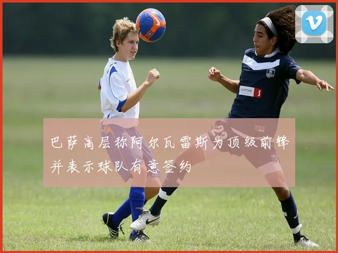 巴萨高层称阿尔瓦雷斯为顶级前锋并表示球队有意签约