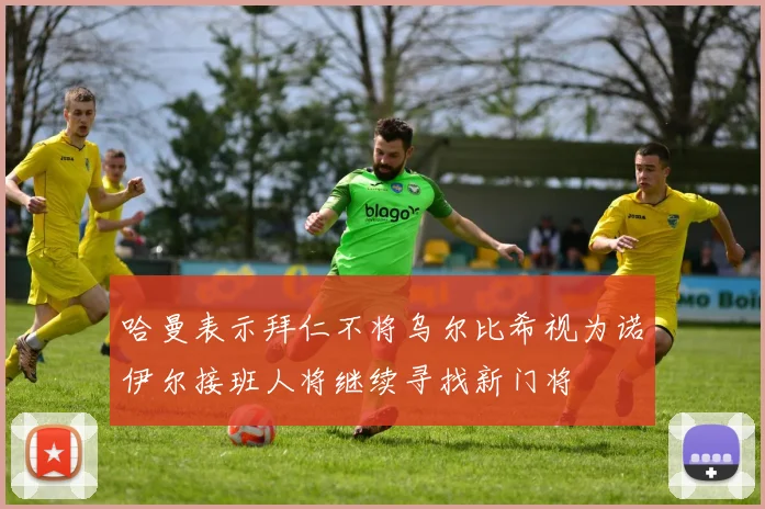 哈曼表示拜仁不将乌尔比希视为诺伊尔接班人将继续寻找新门将