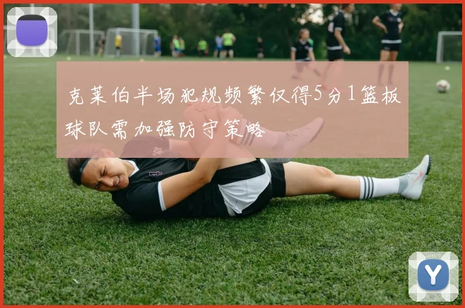克莱伯半场犯规频繁仅得5分1篮板球队需加强防守策略